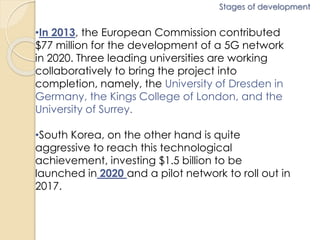 Stages of development 
•In 2013, the European Commission contributed 
$77 million for the development of a 5G network 
in 2020. Three leading universities are working 
collaboratively to bring the project into 
completion, namely, the University of Dresden in 
Germany, the Kings College of London, and the 
University of Surrey. 
•South Korea, on the other hand is quite 
aggressive to reach this technological 
achievement, investing $1.5 billion to be 
launched in 2020 and a pilot network to roll out in 
2017. 
 