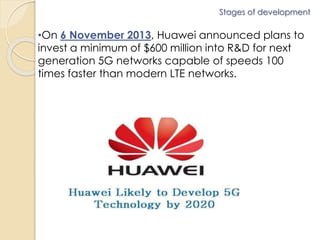 Stages of development 
•On 6 November 2013, Huawei announced plans to 
invest a minimum of $600 million into R&D for next 
generation 5G networks capable of speeds 100 
times faster than modern LTE networks. 
 
