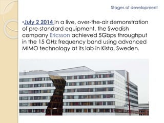 Stages of development 
•July 2 2014 In a live, over-the-air demonstration 
of pre-standard equipment, the Swedish 
company Ericsson achieved 5Gbps throughput 
in the 15 GHz frequency band using advanced 
MIMO technology at its lab in Kista, Sweden. 
 