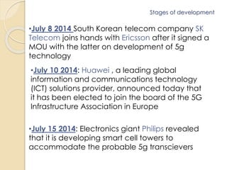 Stages of development 
•July 8 2014 South Korean telecom company SK 
Telecom joins hands with Ericsson after it signed a 
MOU with the latter on development of 5g 
technology 
•July 10 2014: Huawei , a leading global 
information and communications technology 
(ICT) solutions provider, announced today that 
it has been elected to join the board of the 5G 
Infrastructure Association in Europe 
•July 15 2014: Electronics giant Philips revealed 
that it is developing smart cell towers to 
accommodate the probable 5g transcievers 
 