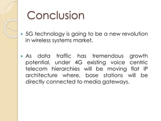 Conclusion 
 5G technology is going to be a new revolution 
in wireless systems market. 
 As data traffic has tremendous growth 
potential, under 4G existing voice centric 
telecom hierarchies will be moving flat IP 
architecture where, base stations will be 
directly connected to media gateways. 
 