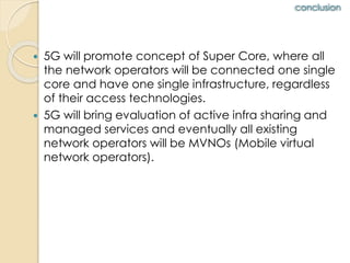 conclusion 
 5G will promote concept of Super Core, where all 
the network operators will be connected one single 
core and have one single infrastructure, regardless 
of their access technologies. 
 5G will bring evaluation of active infra sharing and 
managed services and eventually all existing 
network operators will be MVNOs (Mobile virtual 
network operators). 
 