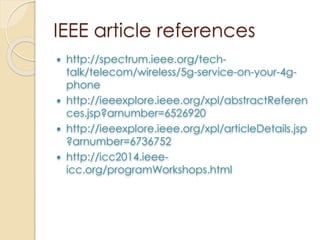 IEEE article references 
 http://spectrum.ieee.org/tech-talk/ 
telecom/wireless/5g-service-on-your-4g-phone 
 http://ieeexplore.ieee.org/xpl/abstractReferen 
ces.jsp?arnumber=6526920 
 http://ieeexplore.ieee.org/xpl/articleDetails.jsp 
?arnumber=6736752 
 http://icc2014.ieee-icc. 
org/programWorkshops.html 
 