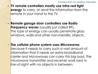 Introduction to wireless networks 
 TV remote controllers mostly use Infra-red light 
energy to carry, or send the information from the 
remote in your hand to the TV 
 Remote garage door controllers use Radio 
Frequency waves (usually just called RF). 
This type of energy can usually penetrate glass 
windows, walls and other non-metallic objects. 
 The cellular phone system uses Microwaves 
because it needs to carry such a vast amount of 
information that it needs an extra-broadband 
carrier and Microwaves can carry this big load. The 
microwave transmitter and receiver work best in 
line-of-sight with no objects in between. 
 