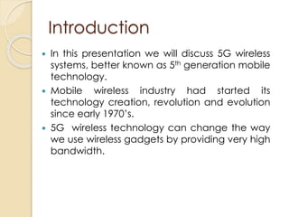 Introduction 
 In this presentation we will discuss 5G wireless 
systems, better known as 5th generation mobile 
technology. 
 Mobile wireless industry had started its 
technology creation, revolution and evolution 
since early 1970’s. 
 5G wireless technology can change the way 
we use wireless gadgets by providing very high 
bandwidth. 
 