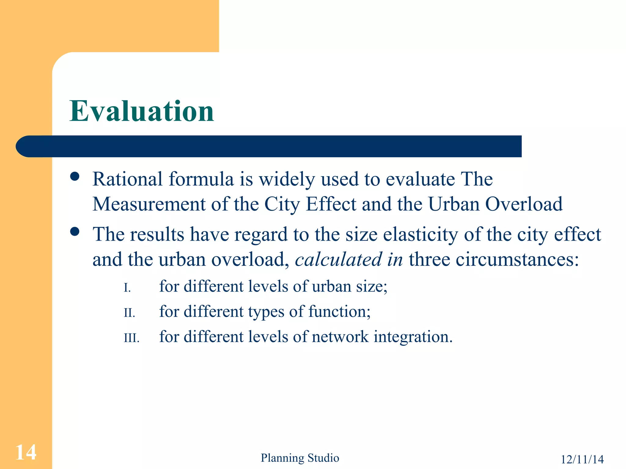 Evaluation 
 Rational formula is widely used to evaluate The 
Measurement of the City Effect and the Urban Overload 
 The results have regard to the size elasticity of the city effect 
and the urban overload, calculated in three circumstances: 
I. for different levels of urban size; 
II. for different types of function; 
III. for different levels of network integration. 
14 Planning Studio 12/11/14 
 