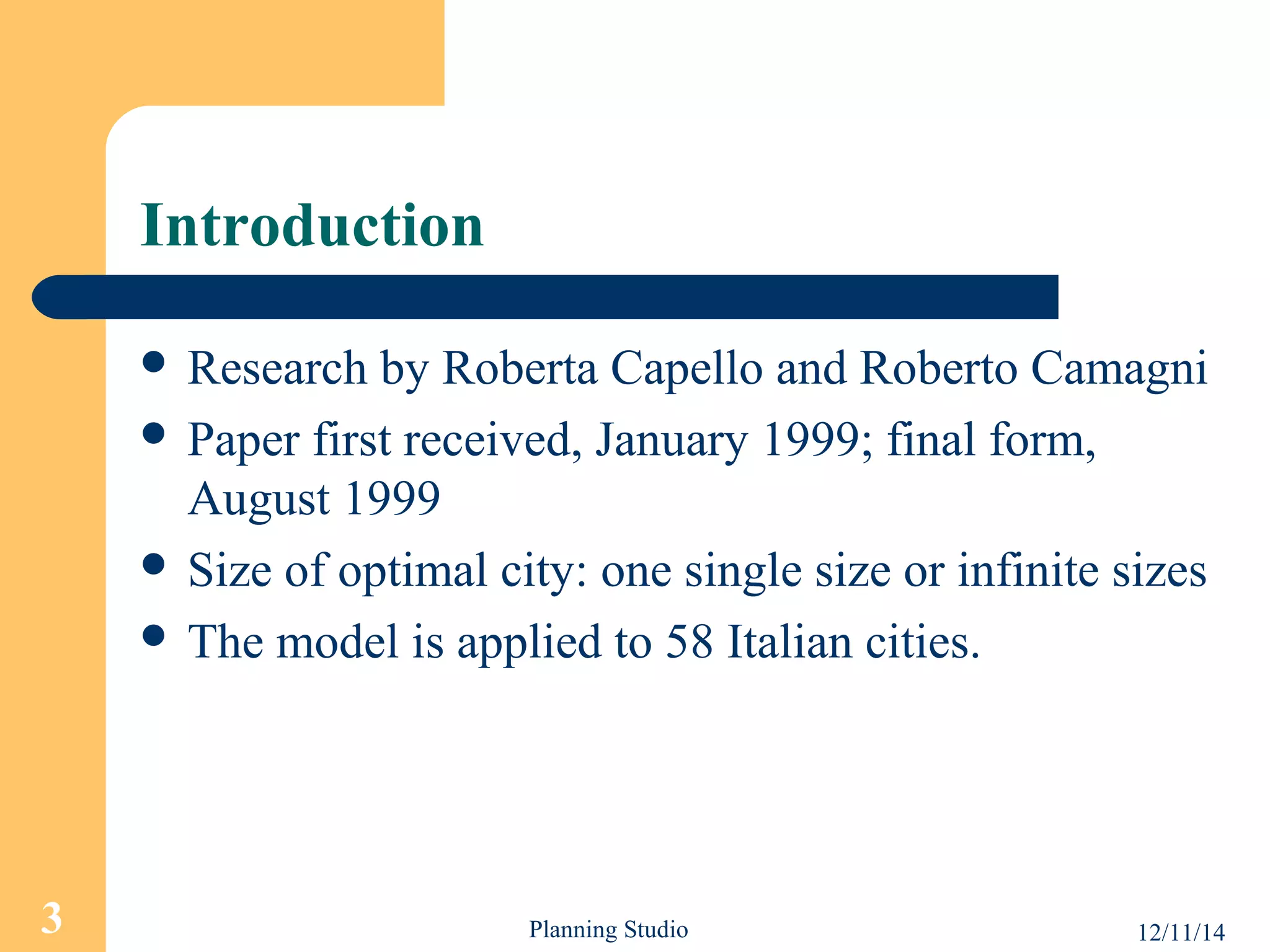 Introduction 
 Research by Roberta Capello and Roberto Camagni 
 Paper first received, January 1999; final form, 
August 1999 
 Size of optimal city: one single size or infinite sizes 
 The model is applied to 58 Italian cities. 
3 Planning Studio 12/11/14 
 