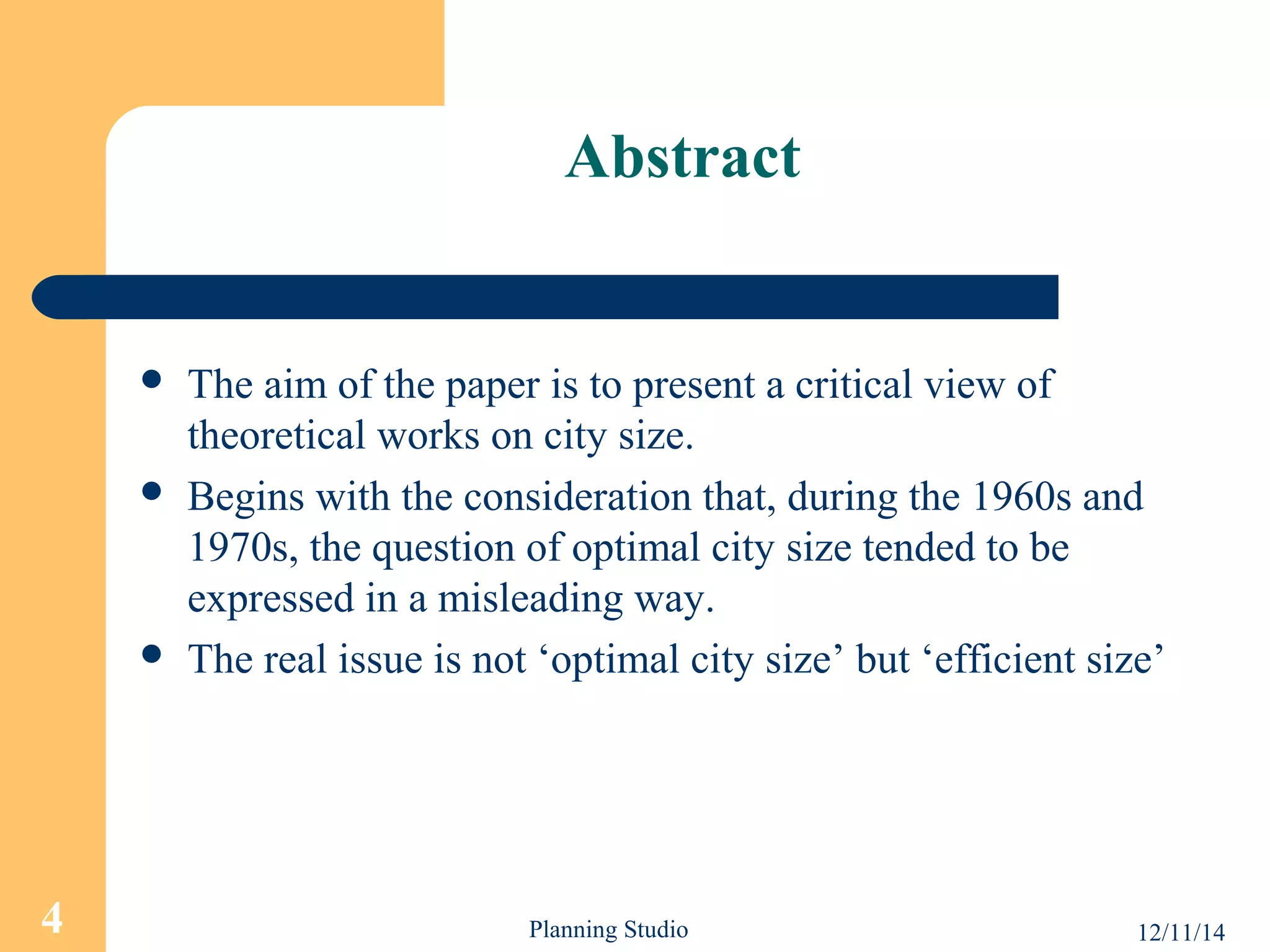 Abstract 
 The aim of the paper is to present a critical view of 
theoretical works on city size. 
 Begins with the consideration that, during the 1960s and 
1970s, the question of optimal city size tended to be 
expressed in a misleading way. 
 The real issue is not ‘optimal city size’ but ‘efficient size’ 
4 Planning Studio 12/11/14 
 