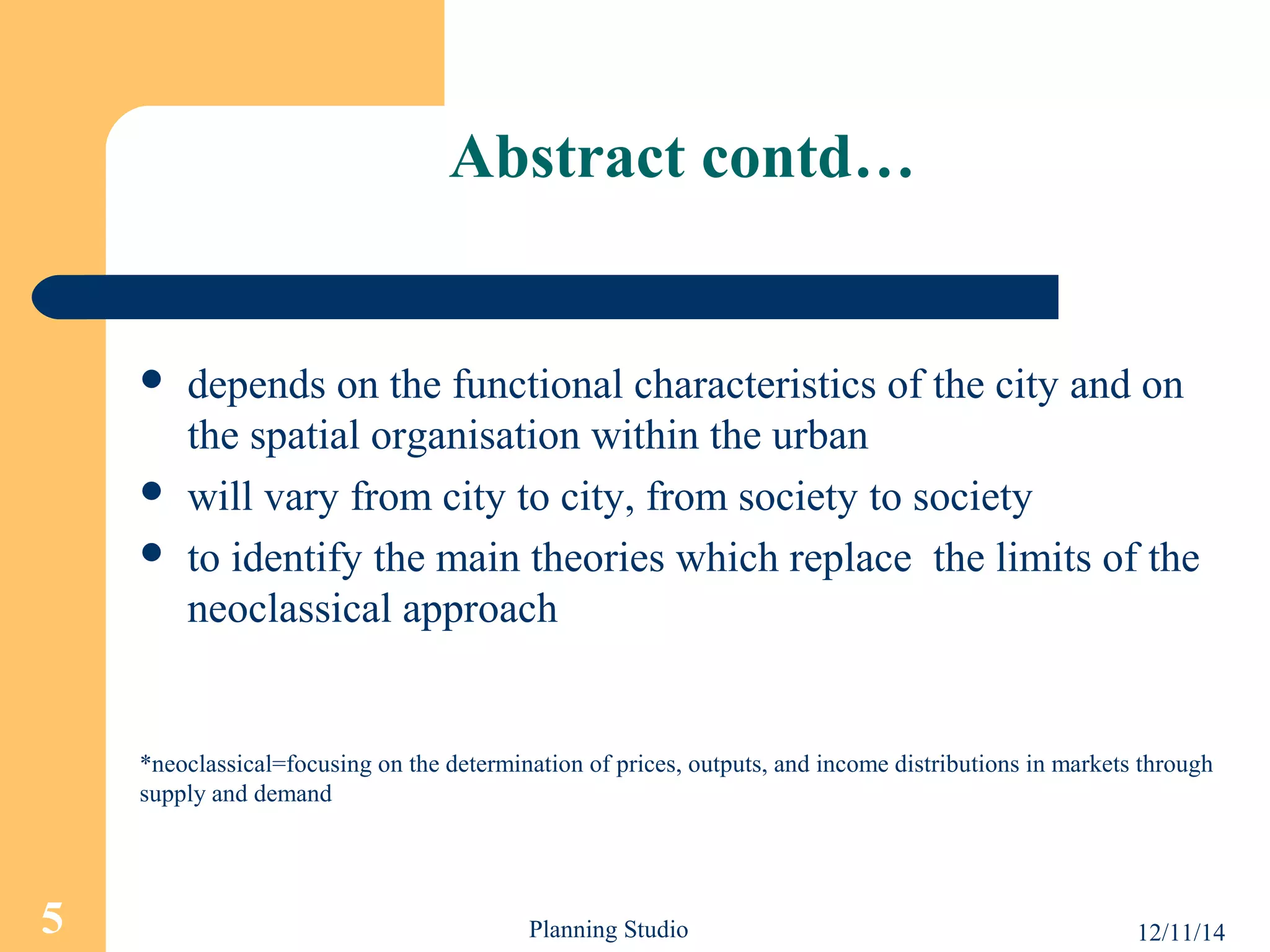 Abstract contd… 
 depends on the functional characteristics of the city and on 
the spatial organisation within the urban 
 will vary from city to city, from society to society 
 to identify the main theories which replace the limits of the 
neoclassical approach 
*neoclassical=focusing on the determination of prices, outputs, and income distributions in markets through 
supply and demand 
5 Planning Studio 12/11/14 
 