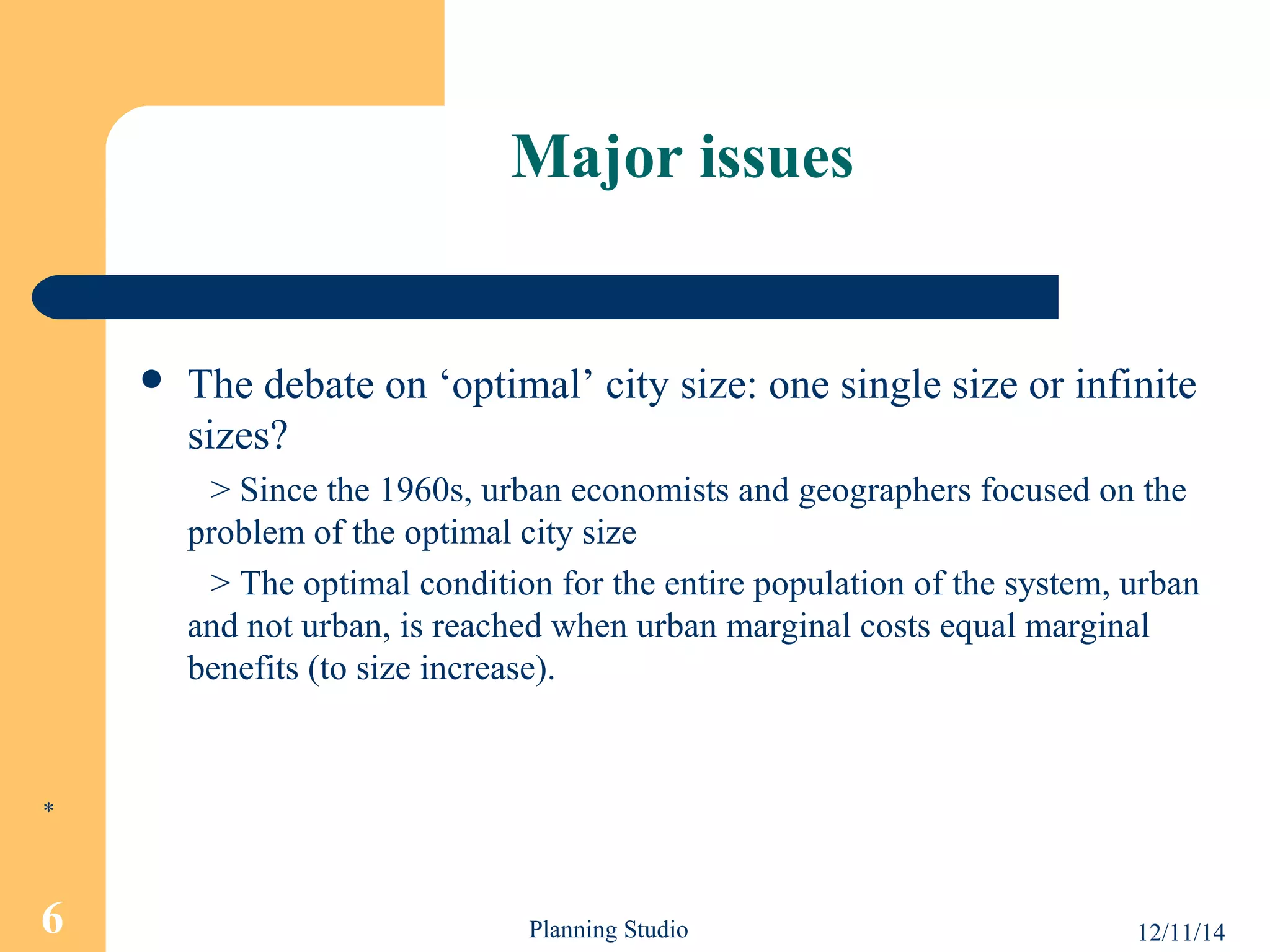 Major issues 
 The debate on ‘optimal’ city size: one single size or infinite 
sizes? 
> Since the 1960s, urban economists and geographers focused on the 
problem of the optimal city size 
> The optimal condition for the entire population of the system, urban 
and not urban, is reached when urban marginal costs equal marginal 
benefits (to size increase). 
* 
6 Planning Studio 12/11/14 
 
