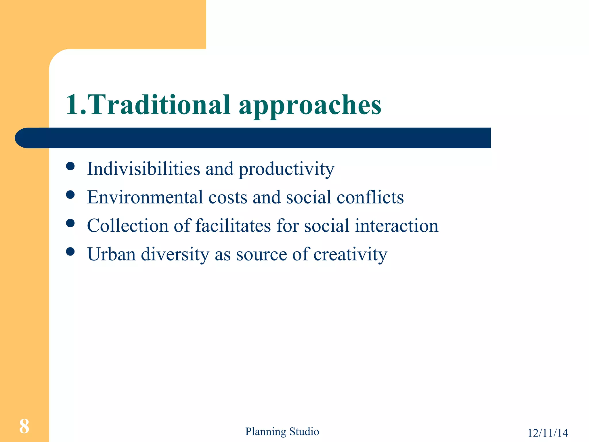 1.Traditional approaches 
 Indivisibilities and productivity 
 Environmental costs and social conflicts 
 Collection of facilitates for social interaction 
 Urban diversity as source of creativity 
8 Planning Studio 12/11/14 
 