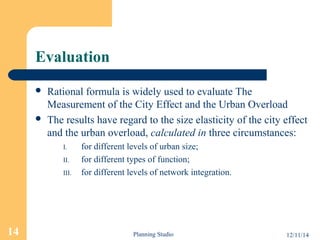 Evaluation 
 Rational formula is widely used to evaluate The 
Measurement of the City Effect and the Urban Overload 
 The results have regard to the size elasticity of the city effect 
and the urban overload, calculated in three circumstances: 
I. for different levels of urban size; 
II. for different types of function; 
III. for different levels of network integration. 
14 Planning Studio 12/11/14 
 