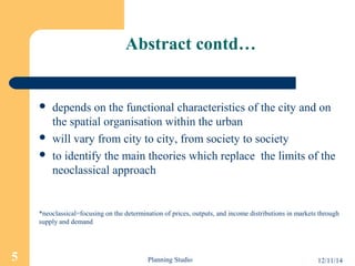 Abstract contd… 
 depends on the functional characteristics of the city and on 
the spatial organisation within the urban 
 will vary from city to city, from society to society 
 to identify the main theories which replace the limits of the 
neoclassical approach 
*neoclassical=focusing on the determination of prices, outputs, and income distributions in markets through 
supply and demand 
5 Planning Studio 12/11/14 
 