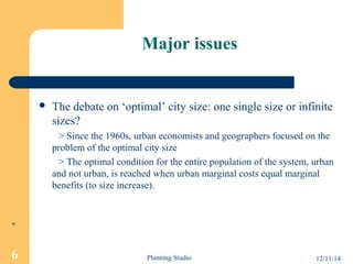 Major issues 
 The debate on ‘optimal’ city size: one single size or infinite 
sizes? 
> Since the 1960s, urban economists and geographers focused on the 
problem of the optimal city size 
> The optimal condition for the entire population of the system, urban 
and not urban, is reached when urban marginal costs equal marginal 
benefits (to size increase). 
* 
6 Planning Studio 12/11/14 
 