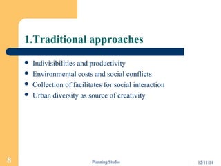 1.Traditional approaches 
 Indivisibilities and productivity 
 Environmental costs and social conflicts 
 Collection of facilitates for social interaction 
 Urban diversity as source of creativity 
8 Planning Studio 12/11/14 
 