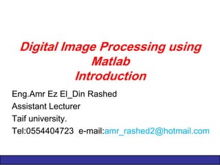 Digital Image Processing using Matlab Introduction 
Eng.Amr Ez El_Din Rashed 
Assistant Lecturer 
Taif university. 
Tel:0554404723 e-mail:amr_rashed2@hotmail.com 
 