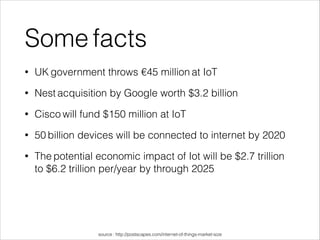 Some facts
• UK government throws €45 million at IoT
• Nest acquisition by Google worth $3.2 billion
• Cisco will fund $150 million at IoT
• 50 billion devices will be connected to internet by 2020
• The potential economic impact of Iot will be $2.7 trillion
to $6.2 trillion per/year by through 2025
!
!
!
source : http://postscapes.com/internet-of-things-market-size
 