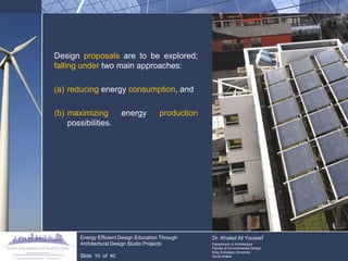 Design proposals are to be explored; falling under two main approaches: 
(a)reducing energy consumption, and 
(b)maximizing energy production possibilities. Energy Efficient Design Education Through Architectural Design Studio Projects Slide 10 of 40 Dr. Khaled Ali Youssef Department of Architecture Faculty of Environmental Design King Andulaziz University Saudi Arabia  