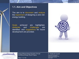 1.1. Aim and Objectives 
The aim is to document and analyze the experiment of designing a zero net- energy building. 
Goals achieved are highlighted, obstacles and challenges are identified, and suggestions for future development are provided. 
Energy Efficient Design Education Through Architectural Design Studio Projects 
Slide 11 of 40 
Dr. Khaled Ali Youssef 
Department of Architecture 
Faculty of Environmental Design 
King Andulaziz University 
Saudi Arabia  