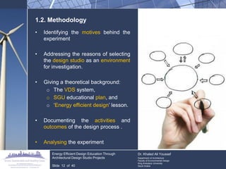 1.2. Methodology 
•Identifying the motives behind the experiment 
•Addressing the reasons of selecting the design studio as an environment for investigation. 
•Giving a theoretical background: 
oThe VDS system, 
oSGU educational plan, and 
o„Energy efficient design‟ lesson. 
•Documenting the activities and outcomes of the design process . 
•Analysing the experiment Energy Efficient Design Education Through Architectural Design Studio Projects Slide 12 of 40 Dr. Khaled Ali Youssef Department of Architecture Faculty of Environmental Design King Andulaziz University Saudi Arabia  
