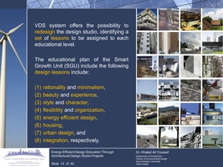 VDS system offers the possibility to redesign the design studio, identifying a set of lessons to be assigned to each educational level. 
The educational plan of the Smart Growth Unit (SGU) include the following design lessons include: 
(1)rationality and minimalism, 
(2)beauty and experience, 
(3)style and character, 
(4)flexibility and organization, 
(5)energy efficient design, 
(6)housing, 
(7)urban design, and 
(8)integration, respectively. Energy Efficient Design Education Through Architectural Design Studio Projects Slide 14 of 40 
Dr. Khaled Ali Youssef 
Department of Architecture 
Faculty of Environmental Design 
King Andulaziz University 
Saudi Arabia  