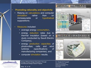 •Promoting rationality and objectivity 
•Relying on calculations and computer simulation rather than on immeasurable or hypothetical suppositions. 
•Measures included: 
•average energy consumption, 
•energy reduction rates due to thermal insulation (based on a study conducted by Saudi Electric Company), 
•energy production capacities of photovoltaic cells and wind turbines (specifications of manufacturing companies), and 
•computer simulation results. Energy Efficient Design Education Through Architectural Design Studio Projects Slide 16 of 40 Dr. Khaled Ali Youssef Department of Architecture Faculty of Environmental Design King Andulaziz University Saudi Arabia  