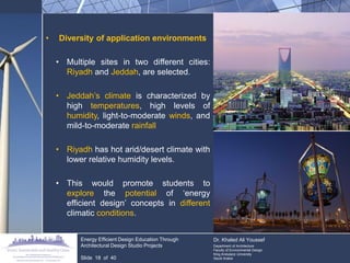 •Diversity of application environments 
•Multiple sites in two different cities: Riyadh and Jeddah, are selected. 
•Jeddah‟s climate is characterized by high temperatures, high levels of humidity, light-to-moderate winds, and mild-to-moderate rainfall 
•Riyadh has hot arid/desert climate with lower relative humidity levels. 
•This would promote students to explore the potential of „energy efficient design‟ concepts in different climatic conditions. 
Energy Efficient Design Education Through Architectural Design Studio Projects 
Slide 18 of 40 
Dr. Khaled Ali Youssef Department of Architecture Faculty of Environmental Design King Andulaziz University Saudi Arabia  