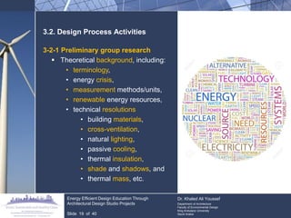 3.2. Design Process Activities 
3-2-1 Preliminary group research 
Theoretical background, including: 
•terminology, 
•energy crisis, 
•measurement methods/units, 
•renewable energy resources, 
•technical resolutions 
•building materials, 
•cross-ventilation, 
•natural lighting, 
•passive cooling, 
•thermal insulation, 
•shade and shadows, and 
•thermal mass, etc. 
Energy Efficient Design Education Through Architectural Design Studio Projects 
Slide 19 of 40 
Dr. Khaled Ali Youssef Department of Architecture Faculty of Environmental Design King Andulaziz University Saudi Arabia  