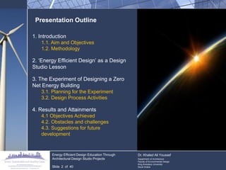 Presentation Outline 
1. Introduction 
1.1. Aim and Objectives 
1.2. Methodology 
2. „Energy Efficient Design‟ as a Design Studio Lesson 
3. The Experiment of Designing a Zero Net Energy Building 
3.1. Planning for the Experiment 
3.2. Design Process Activities 
4. Results and Attainments 
4.1 Objectives Achieved 
4.2. Obstacles and challenges 
4.3. Suggestions for future development 
Energy Efficient Design Education Through Architectural Design Studio Projects 
Slide 2 of 40 
Dr. Khaled Ali Youssef 
Department of Architecture 
Faculty of Environmental Design 
King Andulaziz University 
Saudi Arabia  