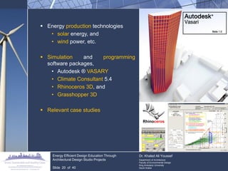 Energy production technologies 
•solar energy, and 
•wind power, etc. 
Simulation and programming software packages, 
•Autodesk ® VASARY 
•Climate Consultant 5.4 
•Rhinoceros 3D, and 
•Grasshopper 3D 
Relevant case studies 
Energy Efficient Design Education Through Architectural Design Studio Projects Slide 20 of 40 Dr. Khaled Ali Youssef Department of Architecture Faculty of Environmental Design King Andulaziz University Saudi Arabia  