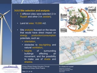 3-2-2 Site selection and analysis 
•6 different sites were selected (3 in Riyadh and other 3 in Jeddah). 
•Land lot area: 10,000 m2. 
•Site analysis focused on the issues that would have direct impact on energy production/consumption potentials, such as: 
•orientation, 
•obstacles to day-lighting and natural ventilation, 
•heights of surrounding buildings effecting air movement, and the possibility to make use of shade and shadow. Energy Efficient Design Education Through Architectural Design Studio Projects Slide 21 of 40 Dr. Khaled Ali Youssef Department of Architecture Faculty of Environmental Design King Andulaziz University Saudi Arabia  