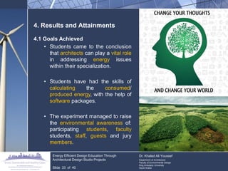 4. Results and Attainments 
4.1 Goals Achieved 
•Students came to the conclusion that architects can play a vital role in addressing energy issues within their specialization. 
•Students have had the skills of calculating the consumed/ produced energy, with the help of software packages. 
•The experiment managed to raise the environmental awareness of: participating students, faculty students, staff, guests and jury members. Energy Efficient Design Education Through Architectural Design Studio Projects Slide 33 of 40 Dr. Khaled Ali Youssef Department of Architecture Faculty of Environmental Design King Andulaziz University Saudi Arabia  