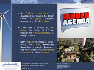 •A "hidden curriculum" is developed, i.e. linking the design studio to urgent domestic, regional, and global concerns. 
•There was a chance to “Re- design the design studio“; i.e. through the "Problematization" of design projects. 
•Both „explicit knowledge‟ (know- what), and „tacit knowledge‟ (know-how, know-why, know-who and know-when) were transferred from senior to junior students. 
Energy Efficient Design Education Through Architectural Design Studio Projects 
Slide 34 of 40 
Dr. Khaled Ali Youssef 
Department of Architecture 
Faculty of Environmental Design 
King Andulaziz University 
Saudi Arabia  