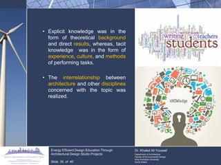 •Explicit knowledge was in the form of theoretical background and direct results, whereas, tacit knowledge was in the form of experience, culture, and methods of performing tasks. 
•The interrelationship between architecture and other disciplines concerned with the topic was realized. 
Energy Efficient Design Education Through Architectural Design Studio Projects 
Slide 35 of 40 
Dr. Khaled Ali Youssef Department of Architecture Faculty of Environmental Design King Andulaziz University Saudi Arabia  