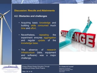 Discussion: Results and Attainments 
4.2. Obstacles and challenges 
•Acquiring basic knowledge and building skills consumed much time and effort. 
•Nevertheless, repeating the experiment ensures aggregation and regular update of the knowledge base. 
•The absence of research infrastructure (labs, equipment and software) was a major challenge. Energy Efficient Design Education Through Architectural Design Studio Projects Slide 36 of 40 Dr. Khaled Ali Youssef Department of Architecture Faculty of Environmental Design King Andulaziz University Saudi Arabia  