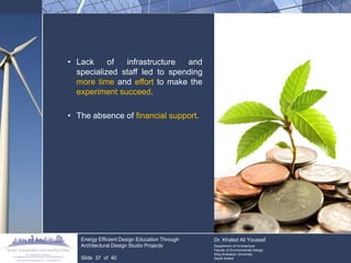•Lack of infrastructure and specialized staff led to spending more time and effort to make the experiment succeed. 
•The absence of financial support. 
Energy Efficient Design Education Through Architectural Design Studio Projects 
Slide 37 of 40 
Dr. Khaled Ali Youssef Department of Architecture Faculty of Environmental Design King Andulaziz University Saudi Arabia  