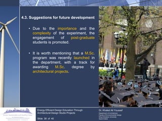 4.3. Suggestions for future development 
•Due to the importance and the complexity of the experiment, the engagement of post-graduate students is promoted. 
•It is worth mentioning that a M.Sc. program was recently launched in the department, with a track for awarding M.Sc. degree by architectural projects. Energy Efficient Design Education Through Architectural Design Studio Projects Slide 38 of 40 Dr. Khaled Ali Youssef Department of Architecture Faculty of Environmental Design King Andulaziz University Saudi Arabia  