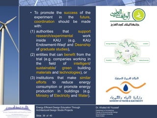 •To promote the success of the experiment in the future, coordination should be made with: 
(1)authorities that support research/experimental work inside KAU (e.g. KAU Endowment-Waqf and Deanship of graduate studies), 
(2)entities that can benefit from the trial (e.g. companies working in the field of intelligent/ sustainable/ green building materials and technologies), or 
(3)institutions that make similar efforts to reduce energy consumption or promote energy production in buildings (e.g. Ministry of Electricity and Water). Energy Efficient Design Education Through Architectural Design Studio Projects Slide 39 of 40 Dr. Khaled Ali Youssef Department of Architecture Faculty of Environmental Design King Andulaziz University Saudi Arabia  