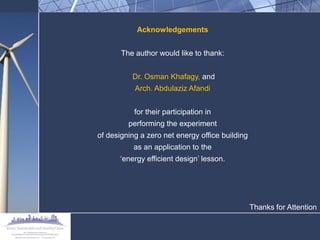 Acknowledgements 
The author would like to thank: 
Dr. Osman Khafagy, and 
Arch. Abdulaziz Afandi 
for their participation in 
performing the experiment 
of designing a zero net energy office building 
as an application to the 
„energy efficient design‟ lesson. 
Thanks for Attention 