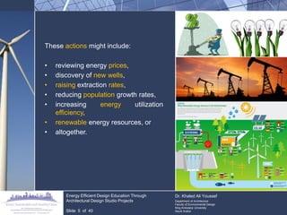These actions might include: 
•reviewing energy prices, 
•discovery of new wells, 
•raising extraction rates, 
•reducing population growth rates, 
•increasing energy utilization efficiency, 
•renewable energy resources, or 
•altogether. 
Energy Efficient Design Education Through Architectural Design Studio Projects 
Slide 5 of 40 
Dr. Khaled Ali Youssef 
Department of Architecture 
Faculty of Environmental Design 
King Andulaziz University 
Saudi Arabia  