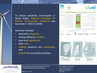 To reduce electricity consumption in Saudi Arabia, National Campaign for Electric Consumption Guidance was launched in 1429 H (2008). 
Activities included: 
•executive programs, 
•energy efficiency centers, 
•laws and legislations, 
•field visits, 
•training sessions and workshops, and 
•awards for successful practices. Energy Efficient Design Education Through Architectural Design Studio Projects Slide 6 of 40 
Dr. Khaled Ali Youssef 
Department of Architecture 
Faculty of Environmental Design 
King Andulaziz University 
Saudi Arabia  
