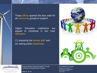 These efforts opened the door wide for all community groups to support. 
Higher Education institutions are argued to contribute in two main directions: 
(1)preparing the trained staff, and 
(2)raising public awareness. 
Energy Efficient Design Education Through Architectural Design Studio Projects 
Slide 8 of 40 
Dr. Khaled Ali Youssef Department of Architecture Faculty of Environmental Design King Andulaziz University Saudi Arabia  