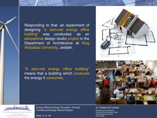 Responding to that, an experiment of designing “a zero-net energy office building” was conducted, as an educational design studio project in the Department of Architecture at King Abdulaziz University, Jeddah. 
“A zero-net energy office building” means that a building which produces the energy it consumes. 
Energy Efficient Design Education Through Architectural Design Studio Projects 
Slide 9 of 40 
Dr. Khaled Ali Youssef Department of Architecture Faculty of Environmental Design King Andulaziz University Saudi Arabia  