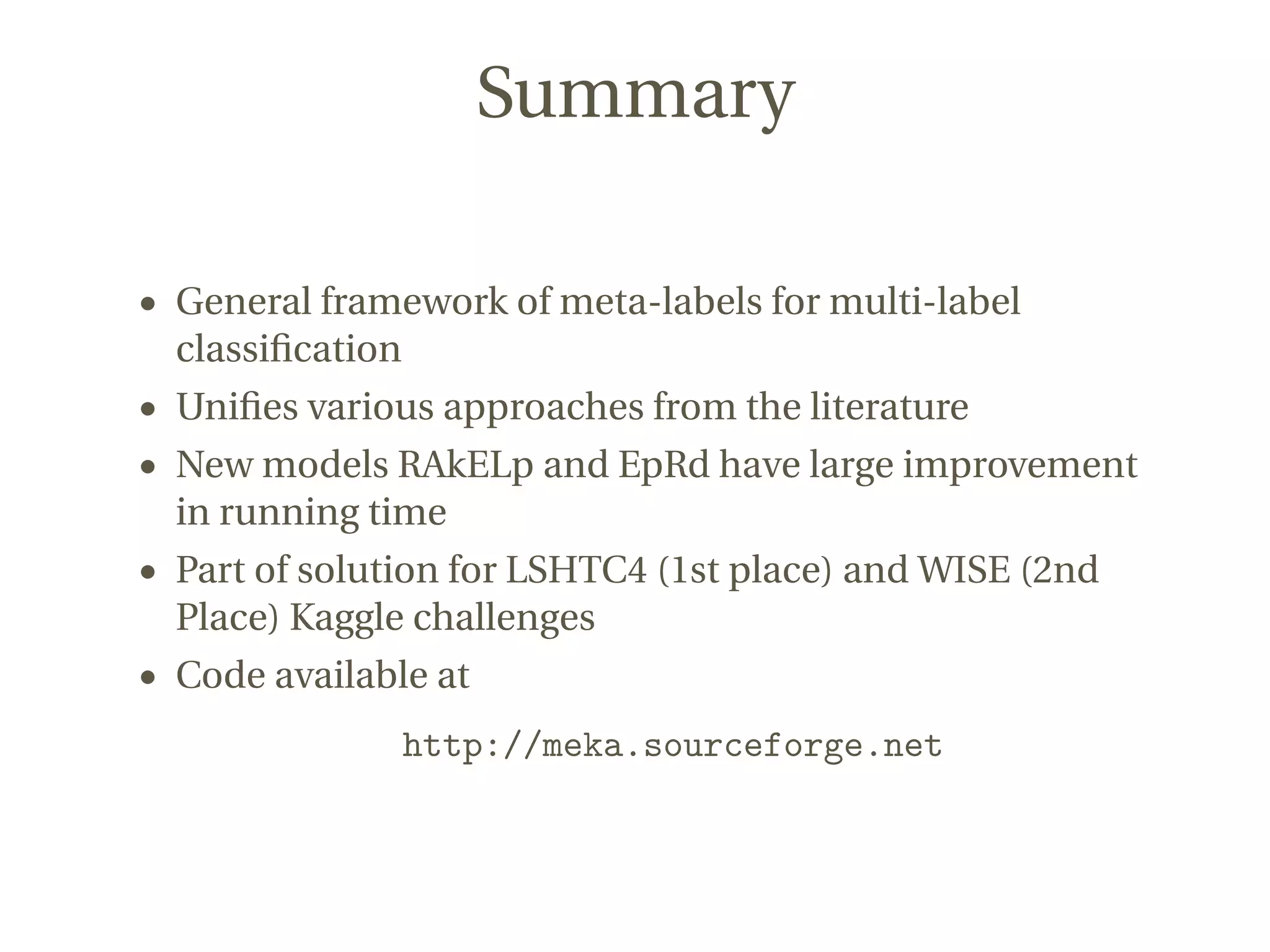 Summary
• General framework of meta-labels for multi-label
classiﬁcation
• Uniﬁes various approaches from the literature
• New models RAkELp and EpRd have large improvement
in running time
• Part of solution for LSHTC4 (1st place) and WISE (2nd
Place) Kaggle challenges
• Code available at
http://meka.sourceforge.net
 
