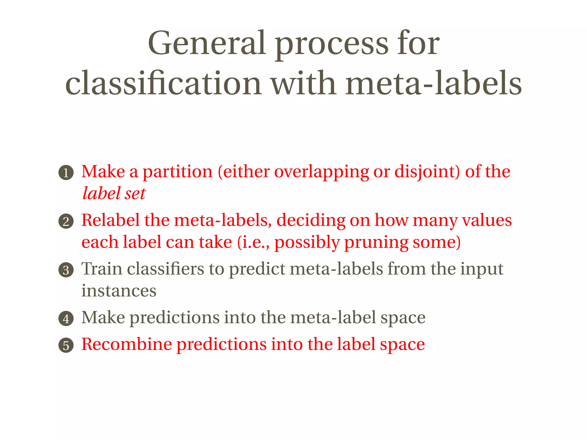 General process for
classiﬁcation with meta-labels
1 Make a partition (either overlapping or disjoint) of the
label set
2 Relabel the meta-labels, deciding on how many values
each label can take (i.e., possibly pruning some)
3 Train classiﬁers to predict meta-labels from the input
instances
4 Make predictions into the meta-label space
5 Recombine predictions into the label space
 