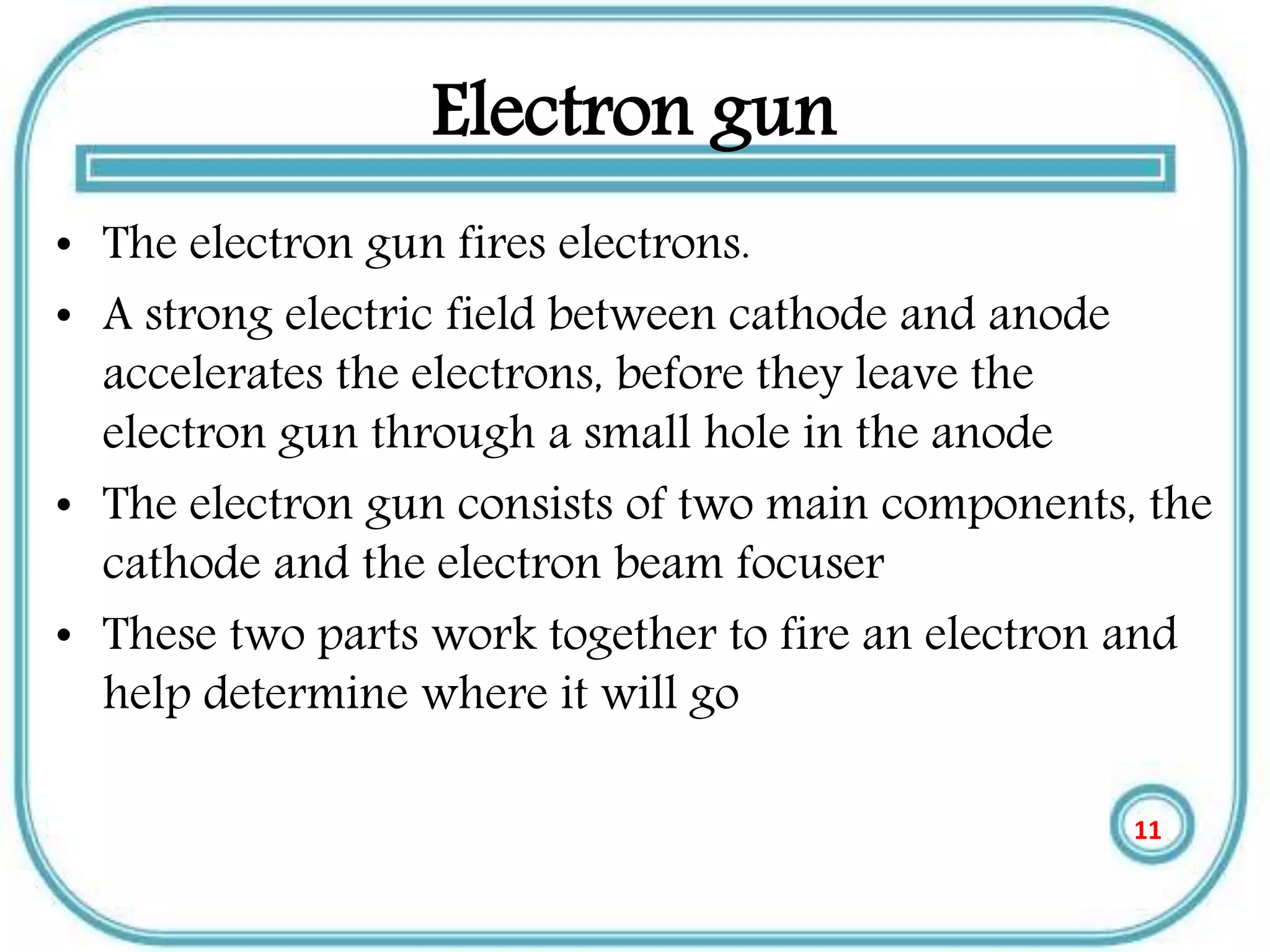 Electron gun
• The electron gun fires electrons.
• A strong electric field between cathode and anode
accelerates the electrons, before they leave the
electron gun through a small hole in the anode
• The electron gun consists of two main components, the
cathode and the electron beam focuser
• These two parts work together to fire an electron and
help determine where it will go
11
 