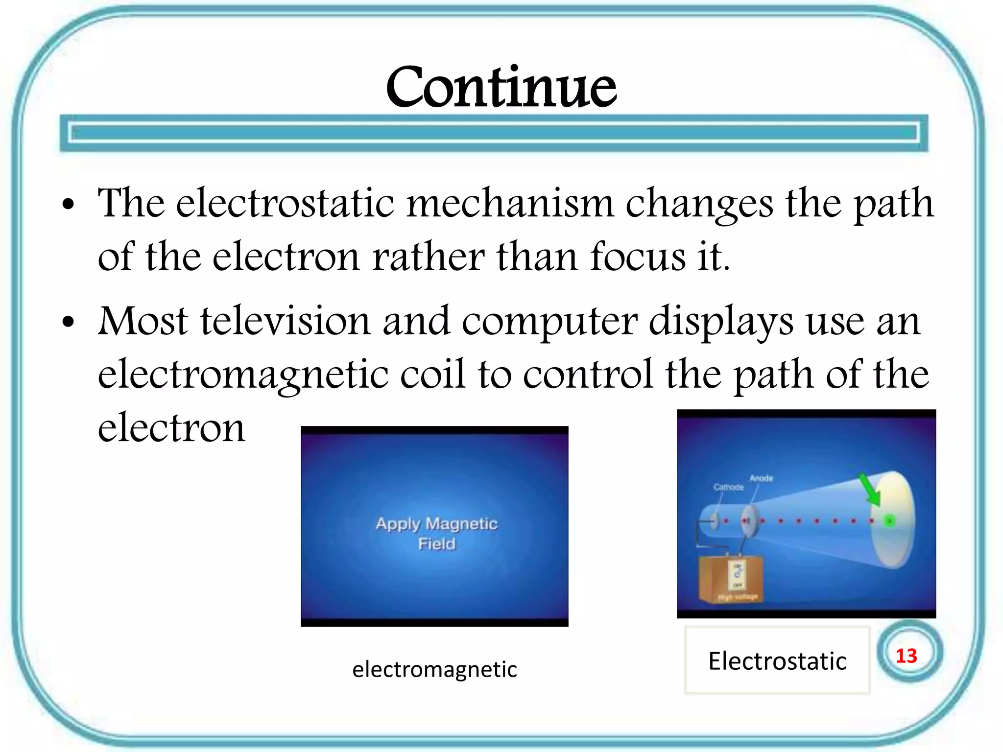 Continue
• The electrostatic mechanism changes the path
of the electron rather than focus it.
• Most television and computer displays use an
electromagnetic coil to control the path of the
electron
Electrostaticelectromagnetic
13
 