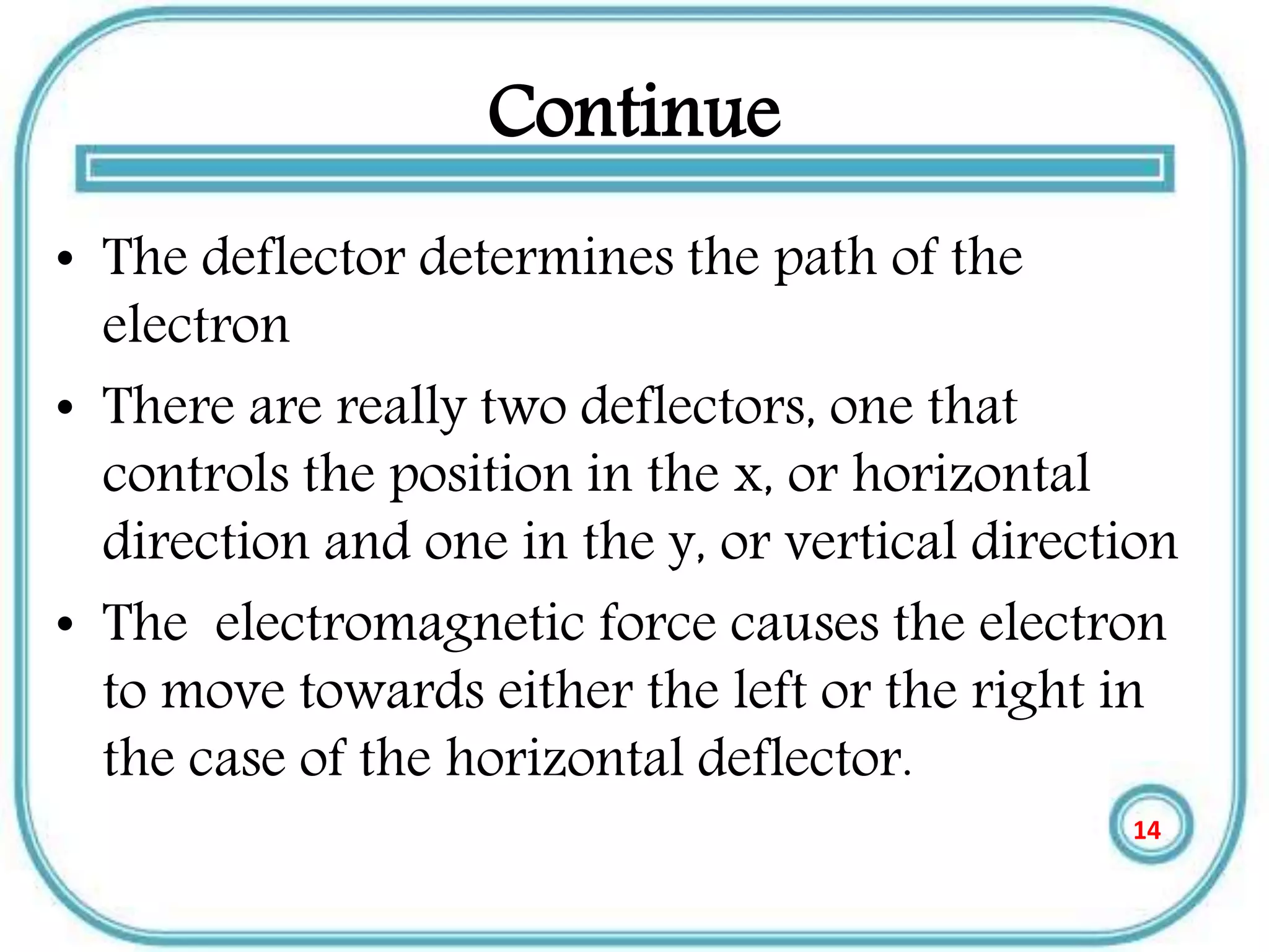 Continue
• The deflector determines the path of the
electron
• There are really two deflectors, one that
controls the position in the x, or horizontal
direction and one in the y, or vertical direction
• The electromagnetic force causes the electron
to move towards either the left or the right in
the case of the horizontal deflector.
14
 
