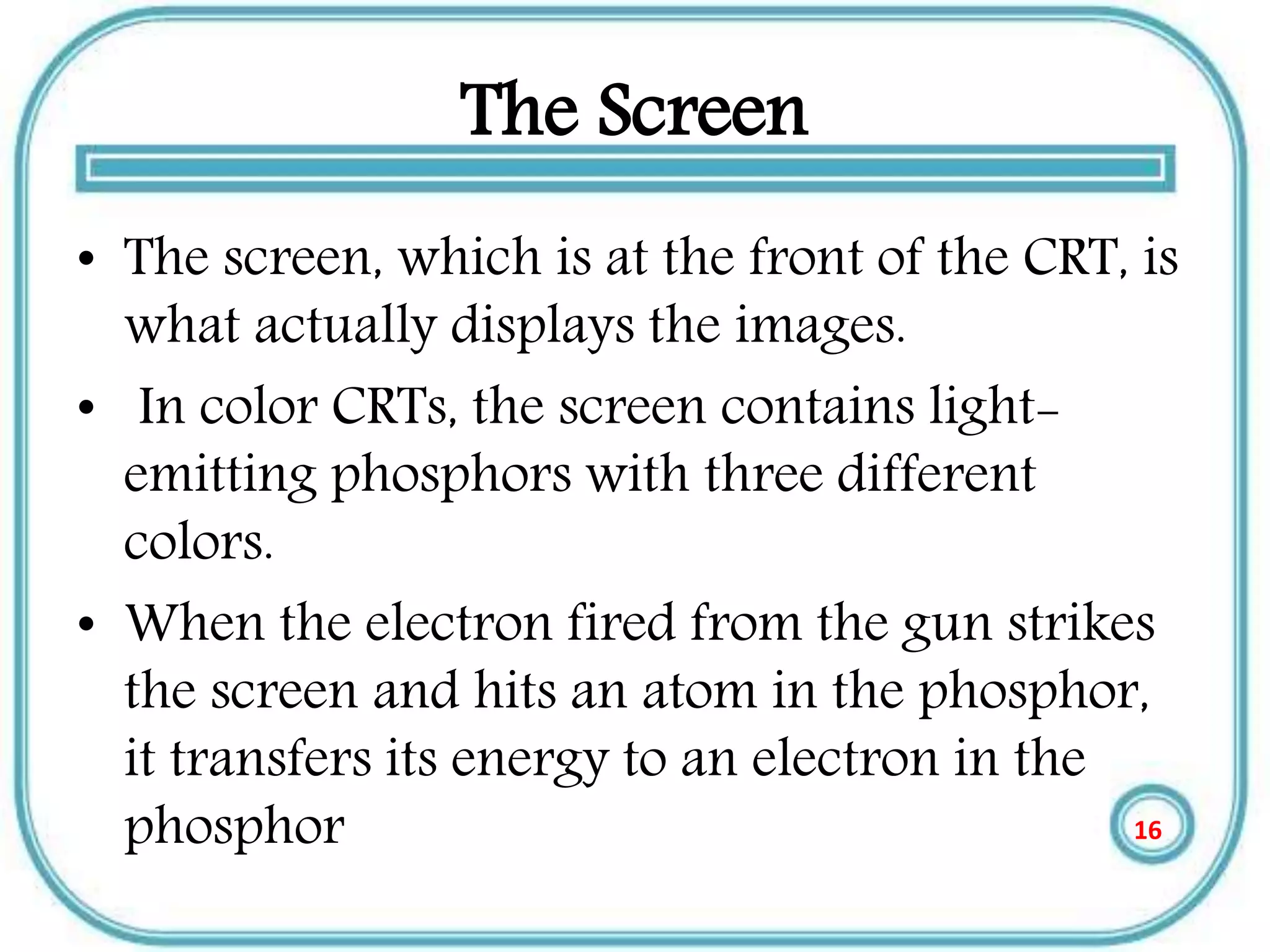 The Screen
• The screen, which is at the front of the CRT, is
what actually displays the images.
• In color CRTs, the screen contains light-
emitting phosphors with three different
colors.
• When the electron fired from the gun strikes
the screen and hits an atom in the phosphor,
it transfers its energy to an electron in the
phosphor 16
 