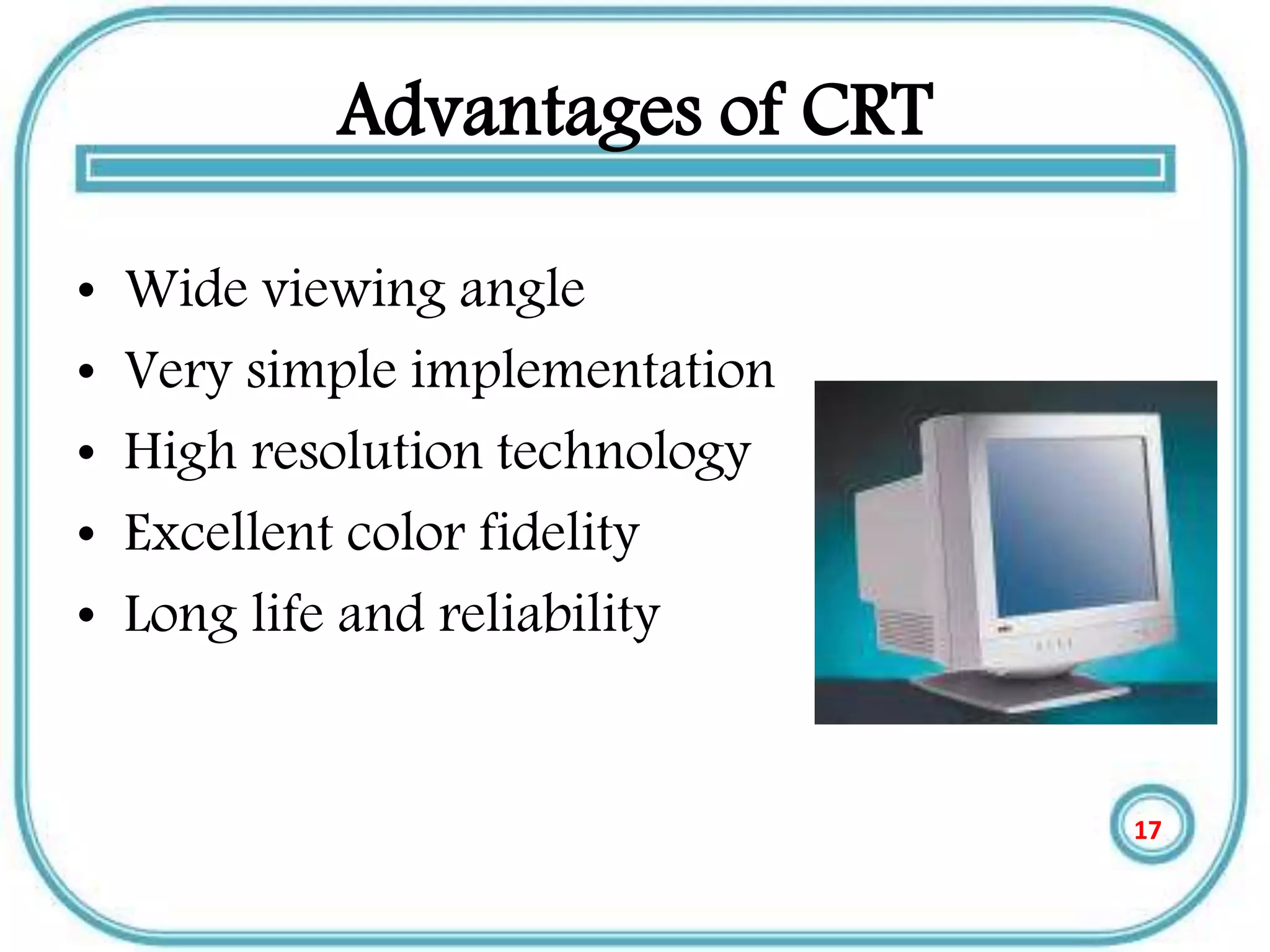 Advantages of CRT
• Wide viewing angle
• Very simple implementation
• High resolution technology
• Excellent color fidelity
• Long life and reliability
17
 
